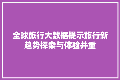全球旅行大数据提示旅行新趋势探索与体验并重 全球旅行大数据提示旅行新趋势探索与体验并重