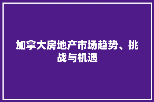 加拿大房地产市场趋势、挑战与机遇