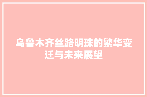 乌鲁木齐丝路明珠的繁华变迁与未来展望