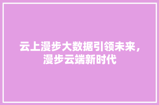 云上漫步大数据引领未来,漫步云端新时代 云上漫步大数据引领未来,漫步云端新时代