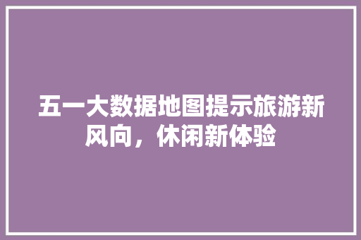 五一大数据地图提示旅游新风向，休闲新体验