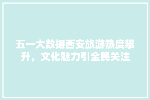 五一大数据西安旅游热度攀升，文化魅力引全民关注