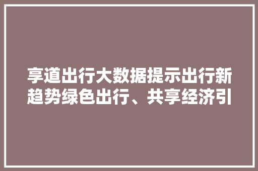 享道出行大数据提示出行新趋势绿色出行、共享经济引领未来 享道出行大数据提示出行新趋势绿色出行、共享经济引领未来