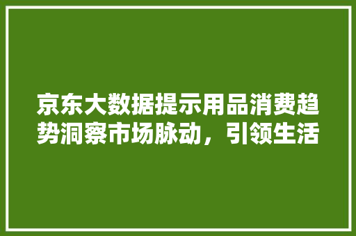 京东大数据提示用品消费趋势洞察市场脉动，引领生活新风尚