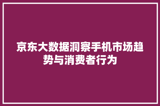 京东大数据洞察手机市场趋势与消费者行为