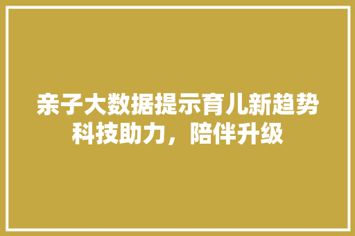 亲子大数据提示育儿新趋势科技助力,陪伴升级 亲子大数据提示育儿新趋势科技助力,陪伴升级