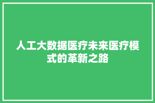 人工大数据医疗未来医疗模式的革新之路 人工大数据医疗未来医疗模式的革新之路