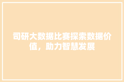 司研大数据比赛探索数据价值,助力智慧发展 司研大数据比赛探索数据价值,助力智慧发展