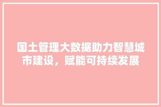 国土管理大数据助力智慧城市建设,赋能可持续发展 国土管理大数据助力智慧城市建设,赋能可持续发展
