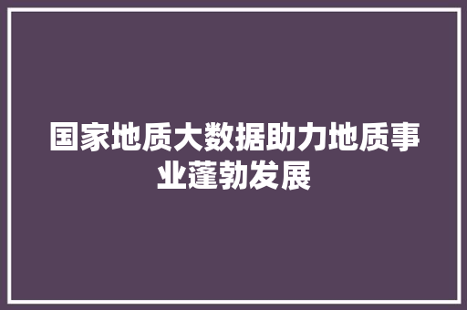 国家地质大数据助力地质事业蓬勃发展 国家地质大数据助力地质事业蓬勃发展