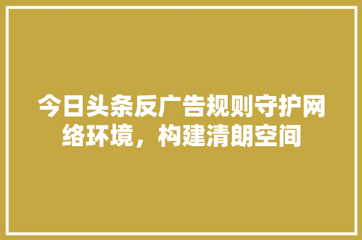今日头条反广告规则守护网络环境,构建清朗空间 电脑基础 今日头条反广告规则守护网络环境,构建清朗空间 电脑基础