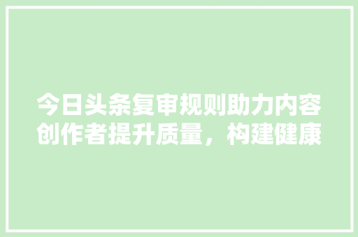 今日头条复审规则助力内容创作者提升质量，构建健康网络环境