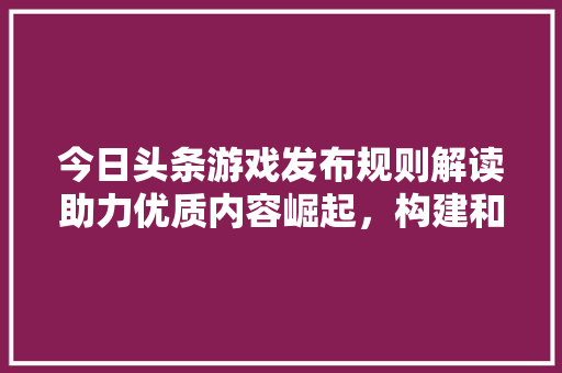 今日头条游戏发布规则解读助力优质内容崛起，构建和谐游戏生态