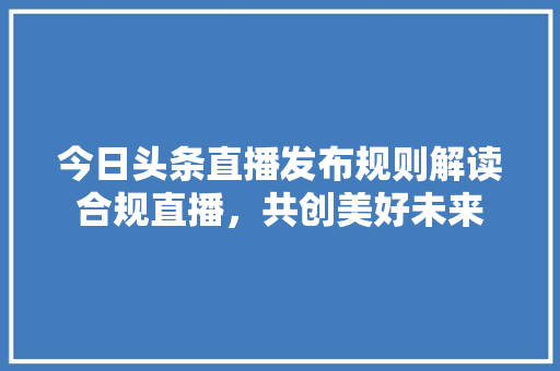 今日头条直播发布规则解读合规直播，共创美好未来