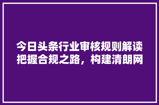 今日头条行业审核规则解读把握合规之路，构建清朗网络空间 电脑基础