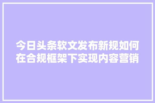 今日头条软文发布新规如何在合规框架下实现内容营销突破