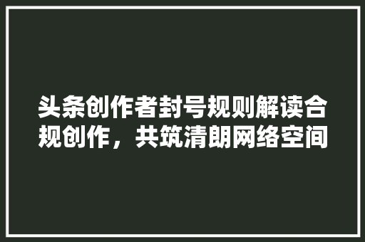 头条创作者封号规则解读合规创作，共筑清朗网络空间