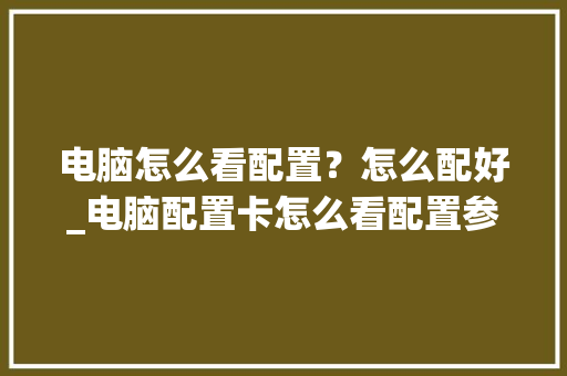 电脑怎么看配置？怎么配好_电脑配置卡怎么看配置参数