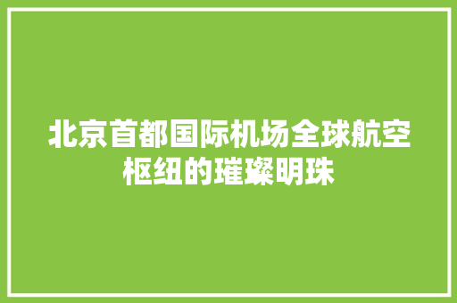 北京首都国际机场全球航空枢纽的璀璨明珠