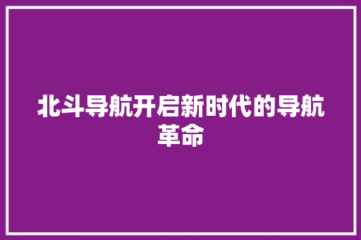 北斗导航开启新时代的导航革命
