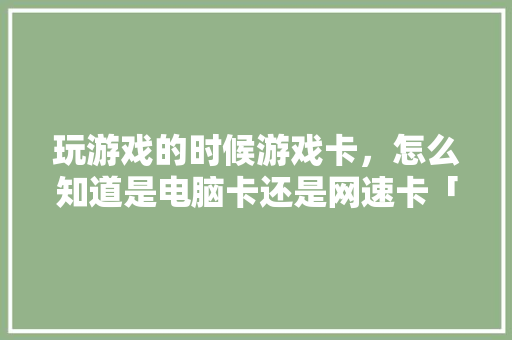 玩游戏的时候游戏卡，怎么知道是电脑卡还是网速卡「游戏画面电脑配置怎么看的」 玩游戏的时候游戏卡，怎么知道是电脑卡还是网速卡「游戏画面电脑配置怎么看的」 电脑故障维修
