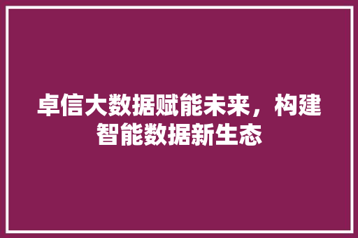 卓信大数据赋能未来,构建智能数据新生态 卓信大数据赋能未来,构建智能数据新生态
