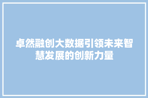 卓然融创大数据引领未来智慧发展的创新力量 卓然融创大数据引领未来智慧发展的创新力量