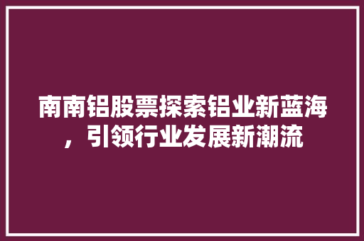 南南铝股票探索铝业新蓝海,引领行业发展新潮流 南南铝股票探索铝业新蓝海,引领行业发展新潮流