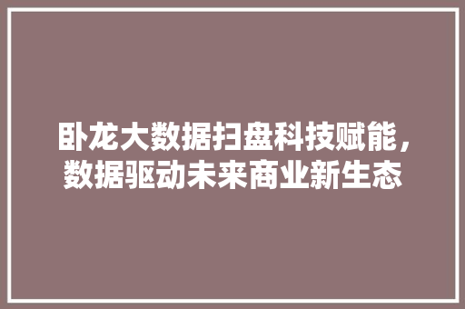 卧龙大数据扫盘科技赋能，数据驱动未来商业新生态