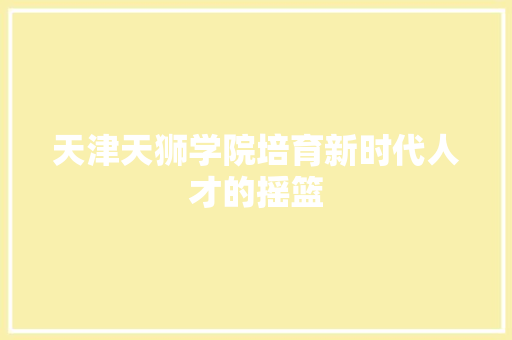 天津天狮学院培育新时代人才的摇篮