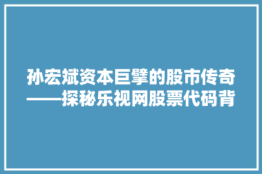 孙宏斌资本巨擘的股市传奇——探秘乐视网股票代码背后的故事 孙宏斌资本巨擘的股市传奇——探秘乐视网股票代码背后的故事