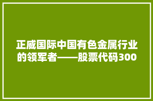 正威国际中国有色金属行业的领军者——股票代码300387背后的故事 编程语言 正威国际中国有色金属行业的领军者——股票代码300387背后的故事 编程语言