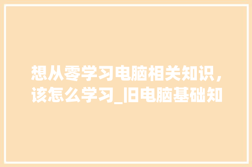 想从零学习电脑相关知识，该怎么学习_旧电脑基础知识怎么学 电脑配置
