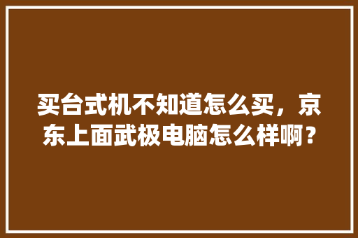 买台式机不知道怎么买，京东上面武极电脑怎么样啊？配件什么的能是全新正品吗_武极电脑基础知识大全