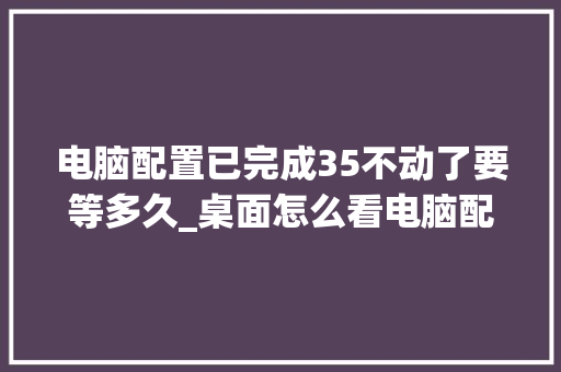 电脑配置已完成35不动了要等多久_桌面怎么看电脑配置运行内存 操作系统