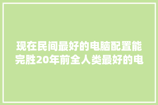 现在民间最好的电脑配置能完胜20年前全人类最好的电脑配置吗？为什么_怎么看电脑配置比较全面