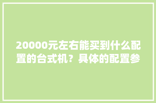 20000元左右能买到什么配置的台式机？具体的配置参数是什么_电脑主机参数怎么看配置表