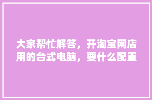 大家帮忙解答，开淘宝网店用的台式电脑，要什么配置好_电脑售后配置怎么看的