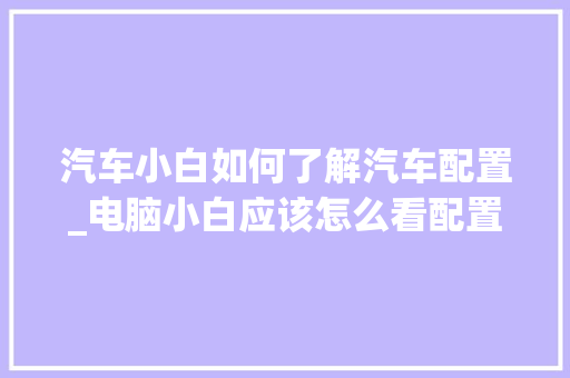 汽车小白如何了解汽车配置_电脑小白应该怎么看配置参数 编程语言