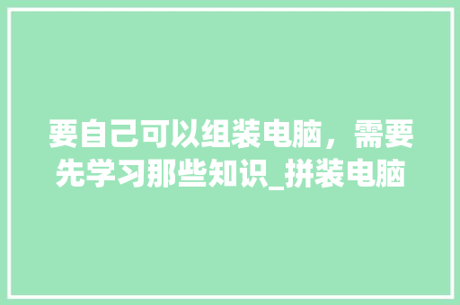 要自己可以组装电脑，需要先学习那些知识_拼装电脑基础知识大全 网络技术