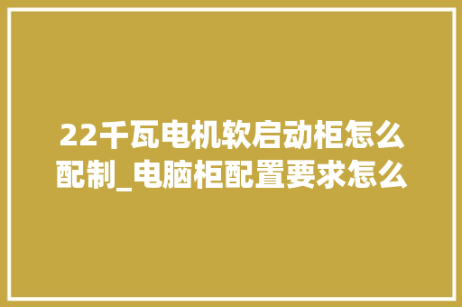 22千瓦电机软启动柜怎么配制_电脑柜配置要求怎么看型号