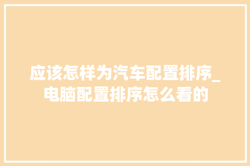 应该怎样为汽车配置排序_电脑配置排序怎么看的 电脑故障维修