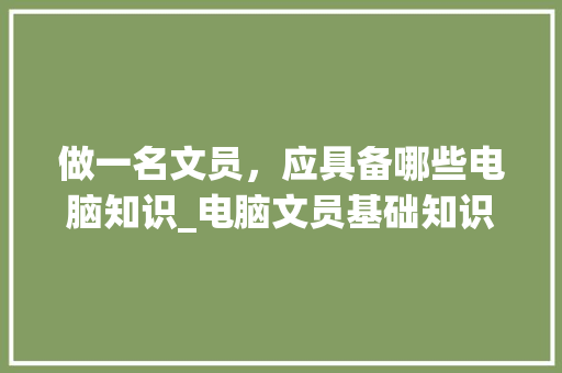 做一名文员，应具备哪些电脑知识_电脑文员基础知识考什么