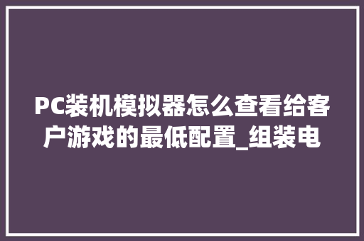 PC装机模拟器怎么查看给客户游戏的最低配置_组装电脑怎么看配置高低 电脑故障维修
