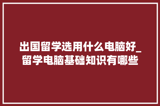 出国留学选用什么电脑好_留学电脑基础知识有哪些 编程语言
