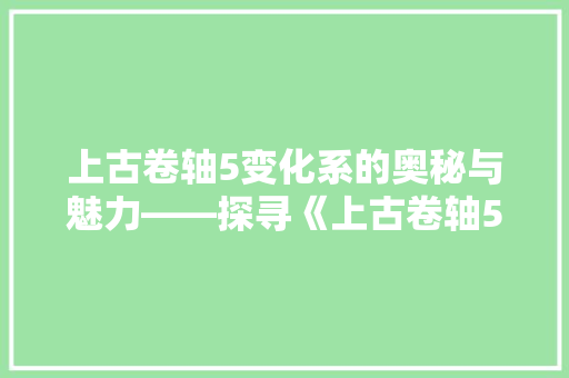上古卷轴5变化系的奥秘与魅力——探寻《上古卷轴5天际》中的魔法世界
