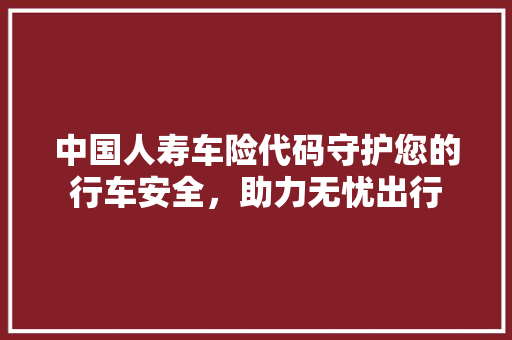 中国人寿车险代码守护您的行车安全，助力无忧出行