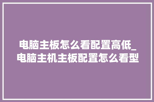 电脑主板怎么看配置高低_电脑主机主板配置怎么看型号