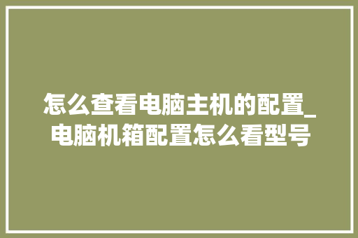 怎么查看电脑主机的配置_电脑机箱配置怎么看型号