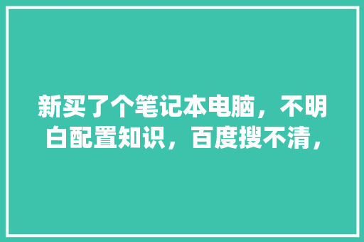 新买了个笔记本电脑，不明白配置知识，百度搜不清，求讲解_电脑全部配置解说怎么看的 电脑故障维修